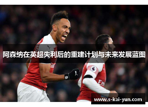 阿森纳在英超失利后的重建计划与未来发展蓝图