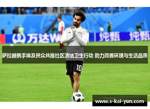 萨拉赫携手埃及民众共推社区清洁卫生行动 助力改善环境与生活品质