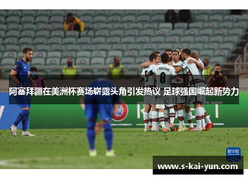 阿塞拜疆在美洲杯赛场崭露头角引发热议 足球强国崛起新势力