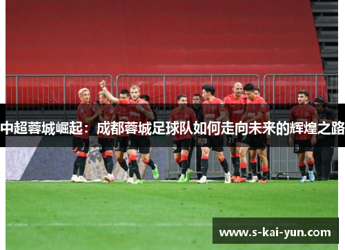 中超蓉城崛起:成都蓉城足球队如何走向未来的辉煌之路 中超蓉城崛起:成都蓉城足球队如何走向未来的辉煌之路