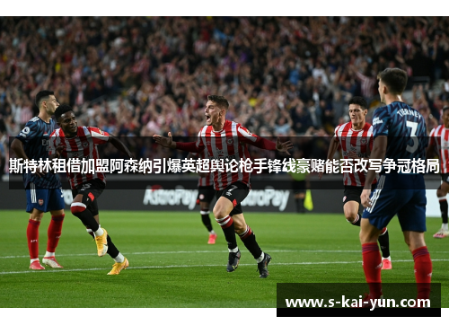 斯特林租借加盟阿森纳引爆英超舆论枪手锋线豪赌能否改写争冠格局