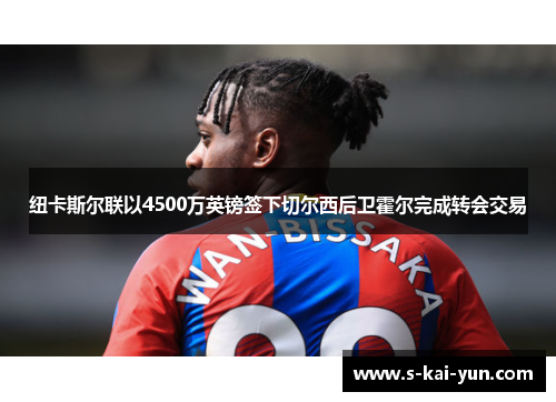 纽卡斯尔联以4500万英镑签下切尔西后卫霍尔完成转会交易 纽卡斯尔联以4500万英镑签下切尔西后卫霍尔完成转会交易