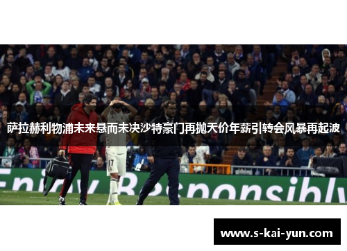 萨拉赫利物浦未来悬而未决沙特豪门再抛天价年薪引转会风暴再起波