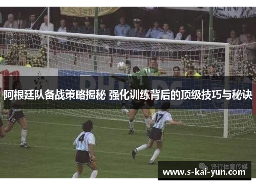 阿根廷队备战策略揭秘 强化训练背后的顶级技巧与秘诀