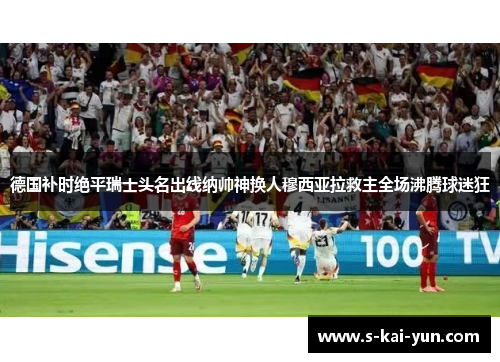 德国补时绝平瑞士头名出线纳帅神换人穆西亚拉救主全场沸腾球迷狂 德国补时绝平瑞士头名出线纳帅神换人穆西亚拉救主全场沸腾球迷狂