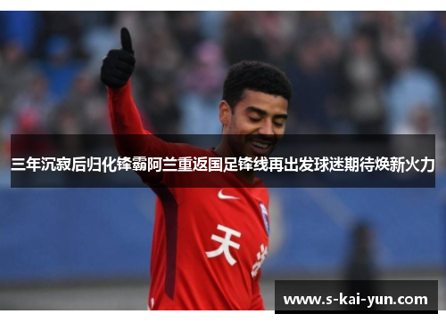 三年沉寂后归化锋霸阿兰重返国足锋线再出发球迷期待焕新火力