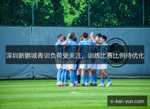 深圳新鹏城青训负荷受关注,训练比赛比例待优化 深圳新鹏城青训负荷受关注,训练比赛比例待优化